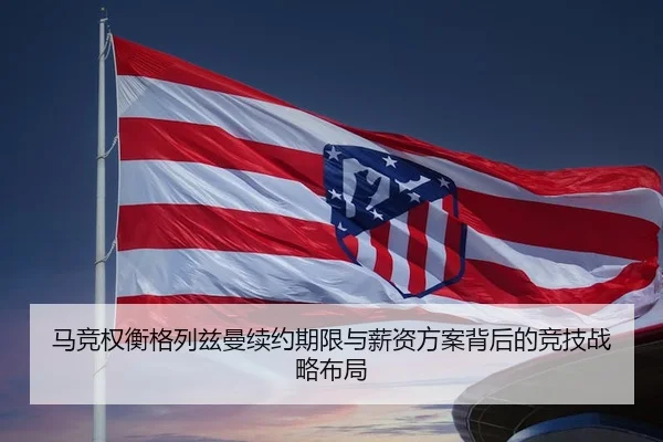 马竞权衡格列兹曼续约期限与薪资方案背后的竞技战略布局