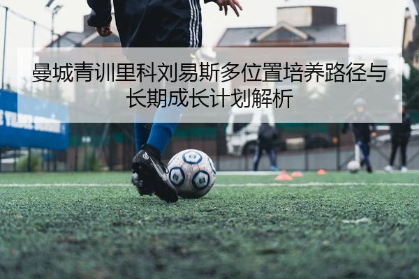 曼城青训里科刘易斯多位置培养路径与长期成长计划解析