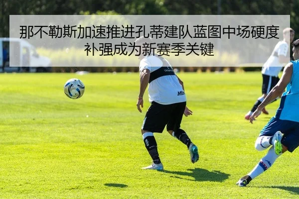 那不勒斯加速推进孔蒂建队蓝图中场硬度补强成为新赛季关键