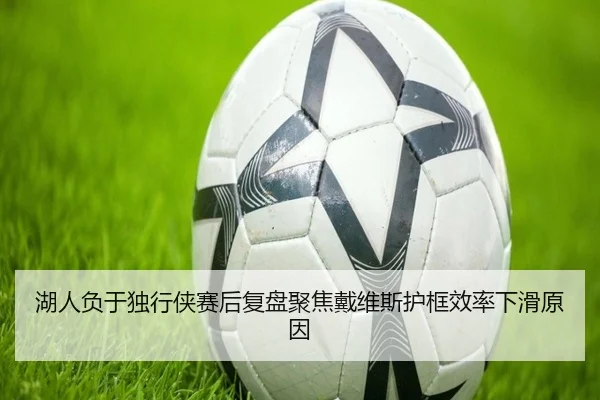 湖人负于独行侠赛后复盘聚焦戴维斯护框效率下滑原因
